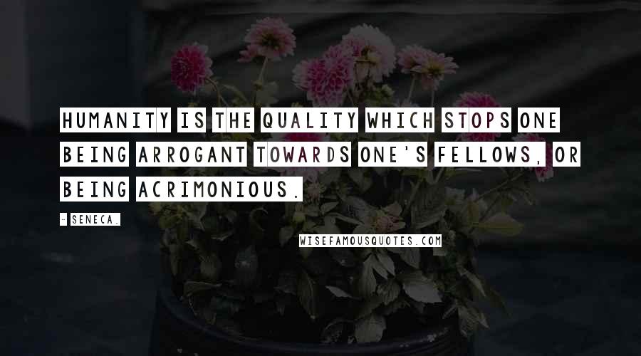 Seneca. Quotes: Humanity is the quality which stops one being arrogant towards one's fellows, or being acrimonious.