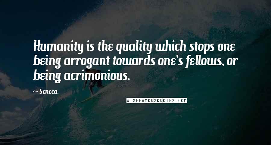 Seneca. Quotes: Humanity is the quality which stops one being arrogant towards one's fellows, or being acrimonious.