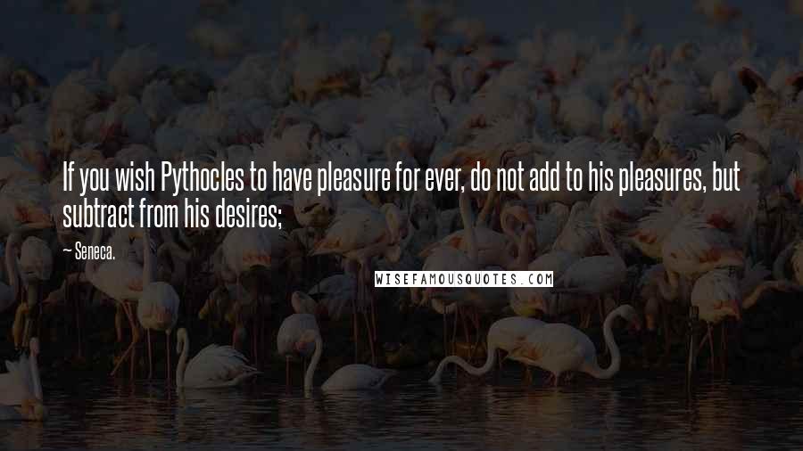 Seneca. Quotes: If you wish Pythocles to have pleasure for ever, do not add to his pleasures, but subtract from his desires;