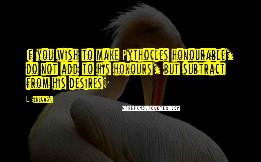 Seneca. Quotes: If you wish to make Pythocles honourable, do not add to his honours, but subtract from his desires;