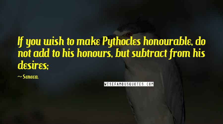 Seneca. Quotes: If you wish to make Pythocles honourable, do not add to his honours, but subtract from his desires;