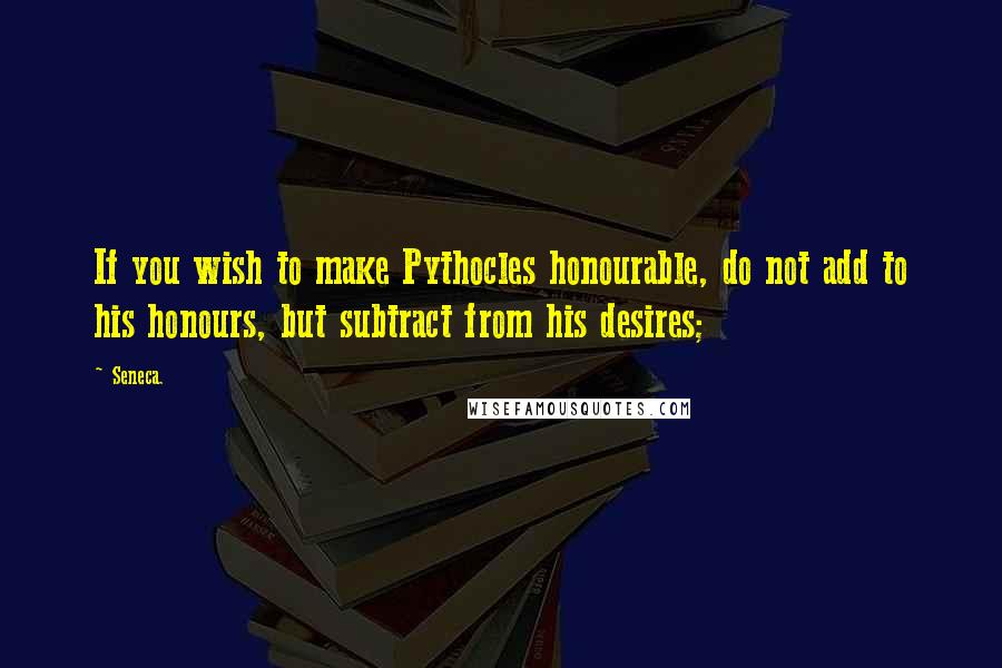 Seneca. Quotes: If you wish to make Pythocles honourable, do not add to his honours, but subtract from his desires;