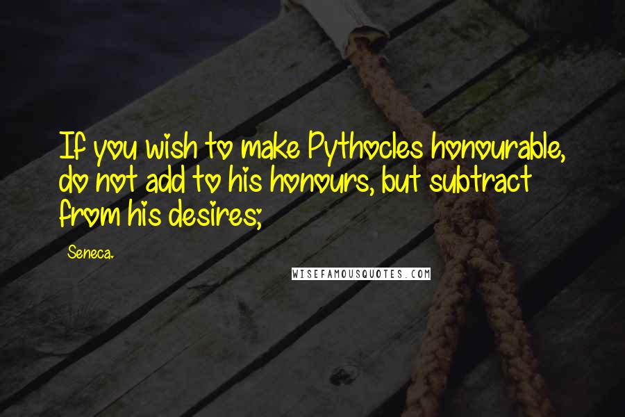 Seneca. Quotes: If you wish to make Pythocles honourable, do not add to his honours, but subtract from his desires;