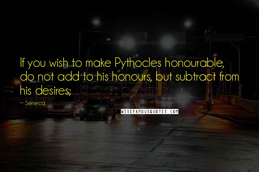 Seneca. Quotes: If you wish to make Pythocles honourable, do not add to his honours, but subtract from his desires;