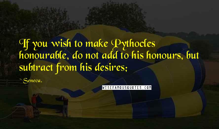 Seneca. Quotes: If you wish to make Pythocles honourable, do not add to his honours, but subtract from his desires;