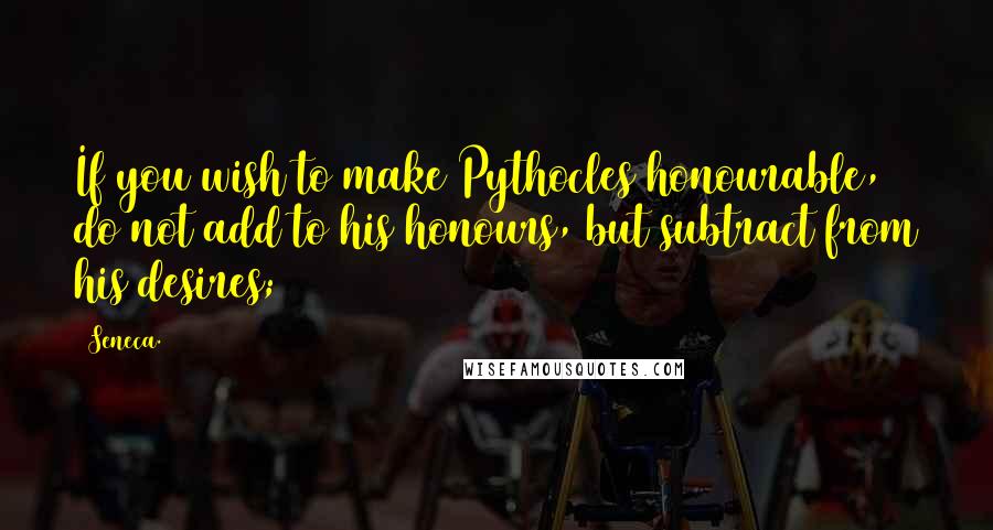 Seneca. Quotes: If you wish to make Pythocles honourable, do not add to his honours, but subtract from his desires;