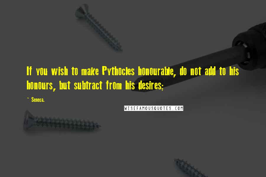 Seneca. Quotes: If you wish to make Pythocles honourable, do not add to his honours, but subtract from his desires;