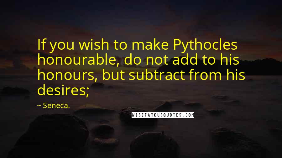 Seneca. Quotes: If you wish to make Pythocles honourable, do not add to his honours, but subtract from his desires;