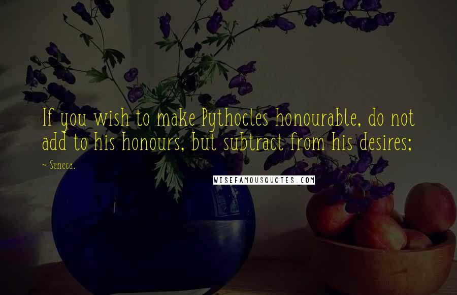 Seneca. Quotes: If you wish to make Pythocles honourable, do not add to his honours, but subtract from his desires;