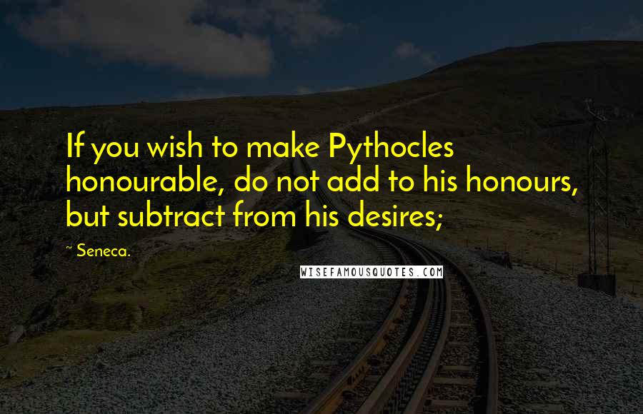 Seneca. Quotes: If you wish to make Pythocles honourable, do not add to his honours, but subtract from his desires;