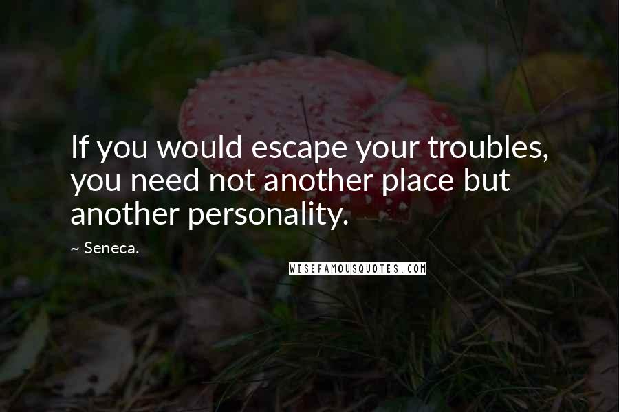 Seneca. Quotes: If you would escape your troubles, you need not another place but another personality.