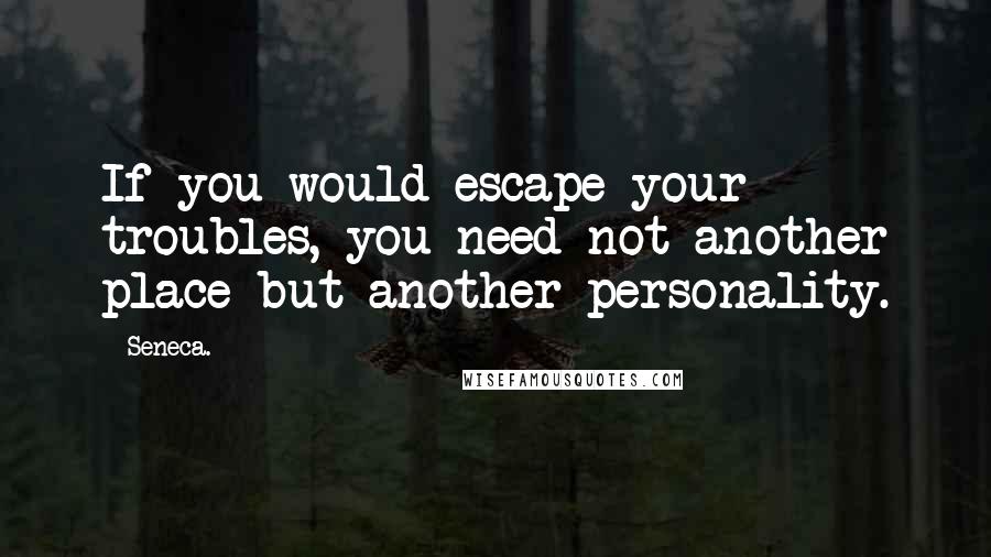 Seneca. Quotes: If you would escape your troubles, you need not another place but another personality.