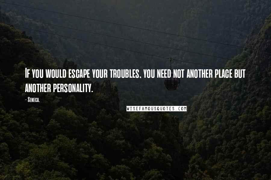 Seneca. Quotes: If you would escape your troubles, you need not another place but another personality.