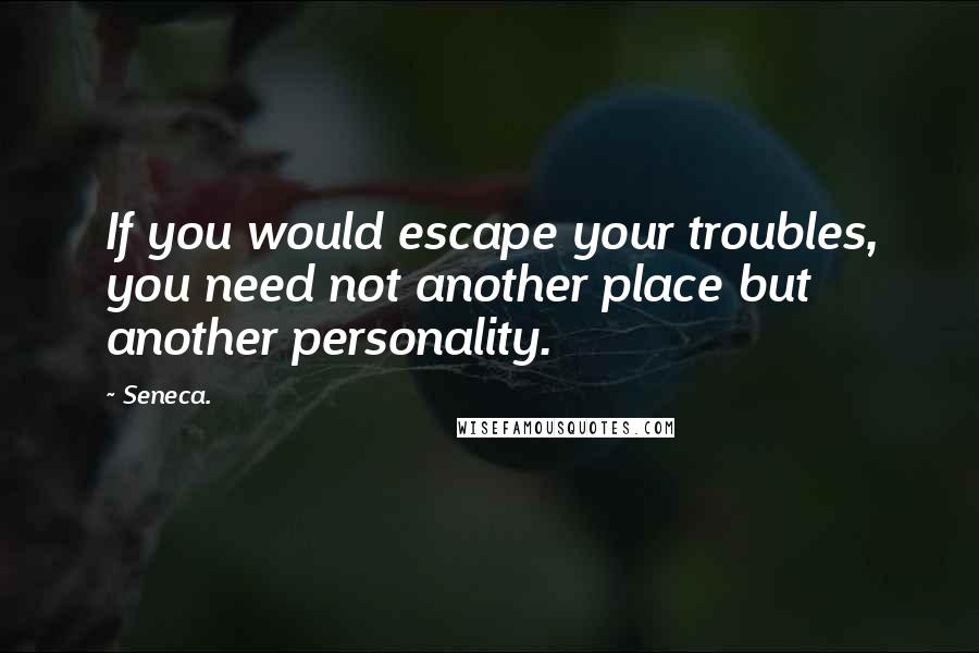 Seneca. Quotes: If you would escape your troubles, you need not another place but another personality.