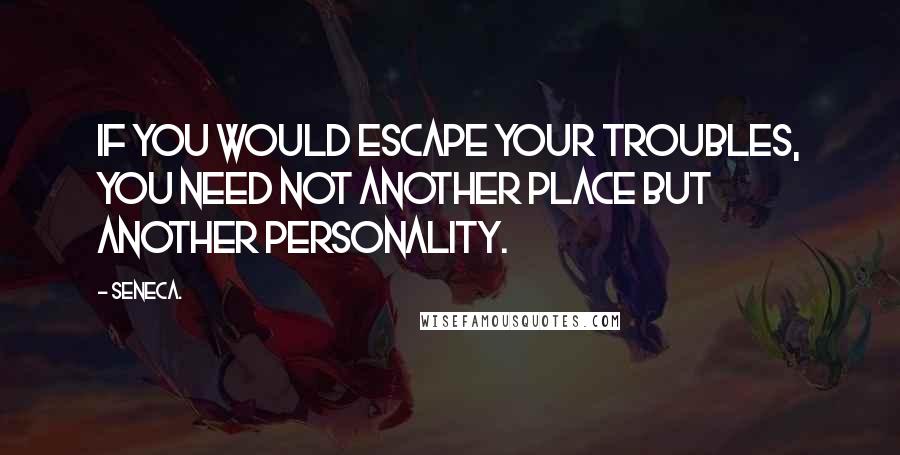 Seneca. Quotes: If you would escape your troubles, you need not another place but another personality.