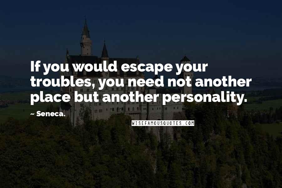 Seneca. Quotes: If you would escape your troubles, you need not another place but another personality.