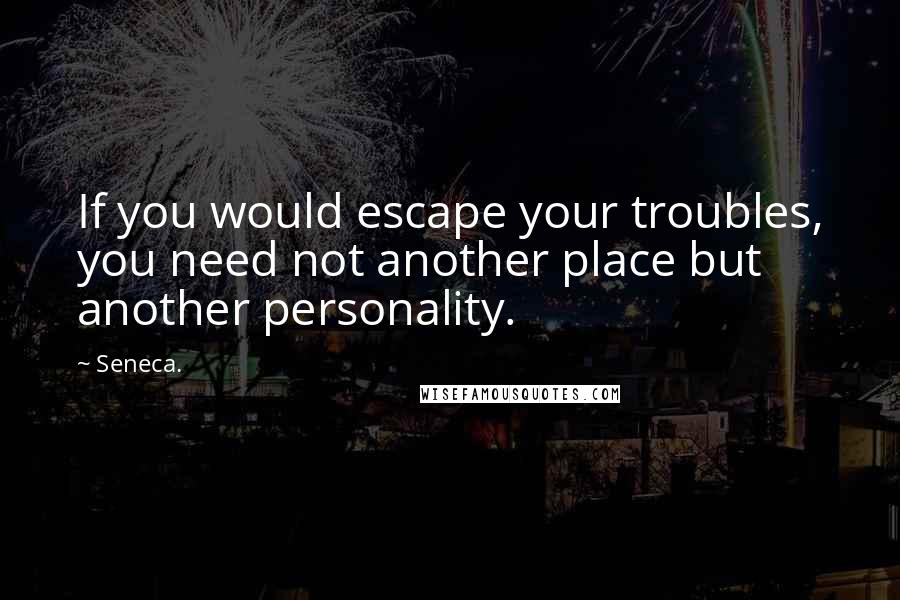 Seneca. Quotes: If you would escape your troubles, you need not another place but another personality.