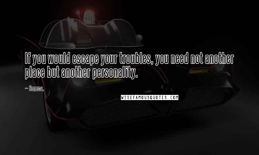 Seneca. Quotes: If you would escape your troubles, you need not another place but another personality.