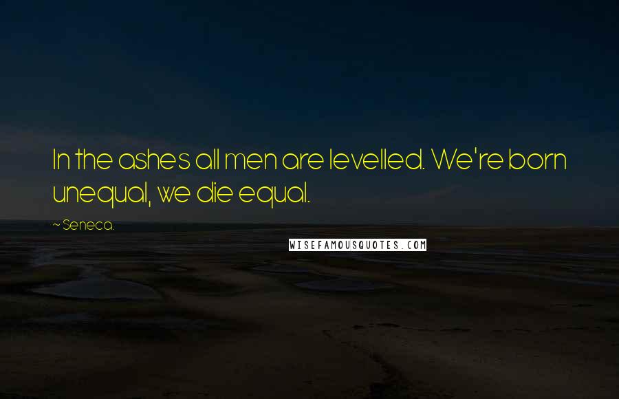 Seneca. Quotes: In the ashes all men are levelled. We're born unequal, we die equal.