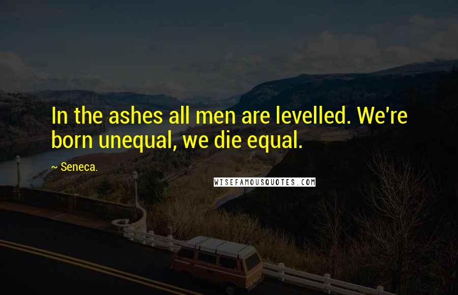 Seneca. Quotes: In the ashes all men are levelled. We're born unequal, we die equal.