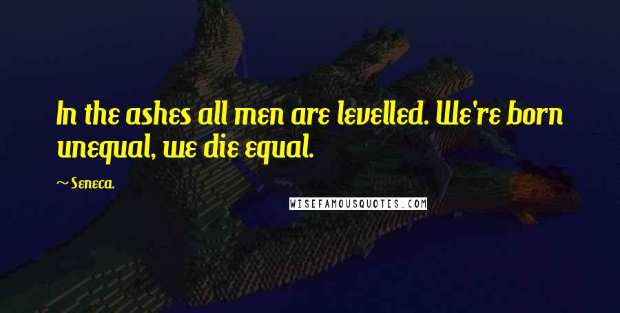 Seneca. Quotes: In the ashes all men are levelled. We're born unequal, we die equal.
