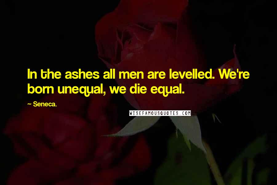 Seneca. Quotes: In the ashes all men are levelled. We're born unequal, we die equal.