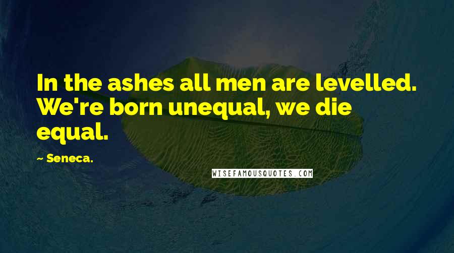Seneca. Quotes: In the ashes all men are levelled. We're born unequal, we die equal.