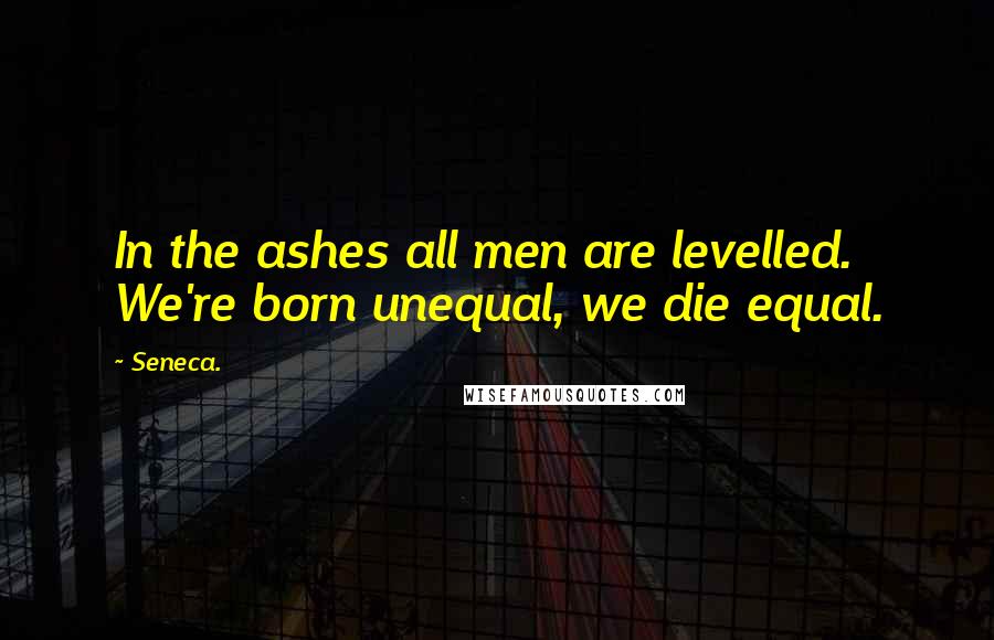 Seneca. Quotes: In the ashes all men are levelled. We're born unequal, we die equal.