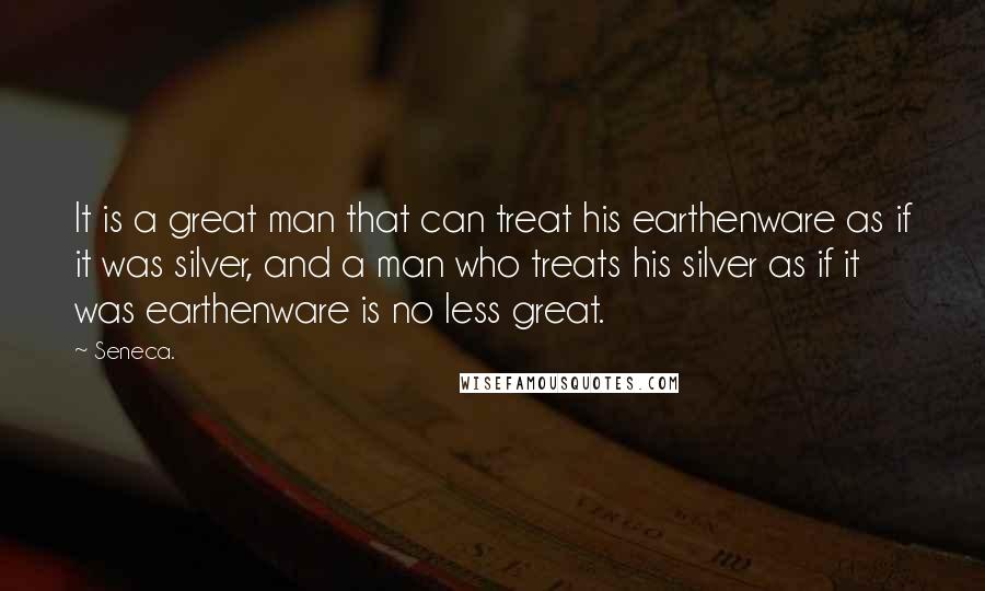 Seneca. Quotes: It is a great man that can treat his earthenware as if it was silver, and a man who treats his silver as if it was earthenware is no less great.