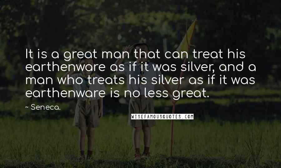 Seneca. Quotes: It is a great man that can treat his earthenware as if it was silver, and a man who treats his silver as if it was earthenware is no less great.