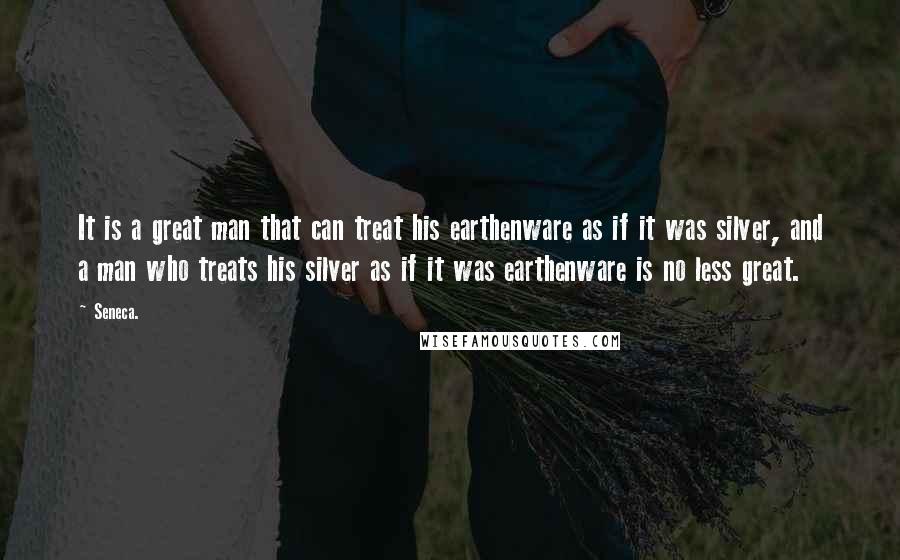 Seneca. Quotes: It is a great man that can treat his earthenware as if it was silver, and a man who treats his silver as if it was earthenware is no less great.