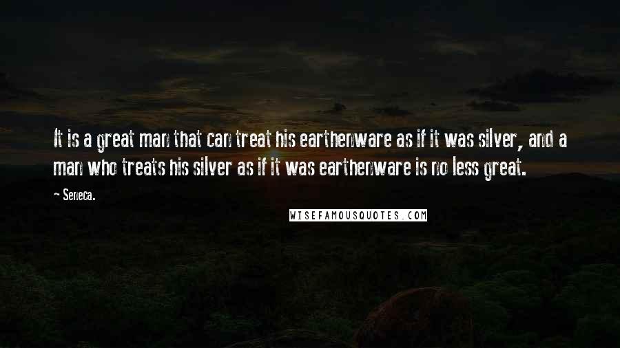 Seneca. Quotes: It is a great man that can treat his earthenware as if it was silver, and a man who treats his silver as if it was earthenware is no less great.