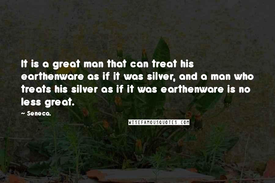 Seneca. Quotes: It is a great man that can treat his earthenware as if it was silver, and a man who treats his silver as if it was earthenware is no less great.