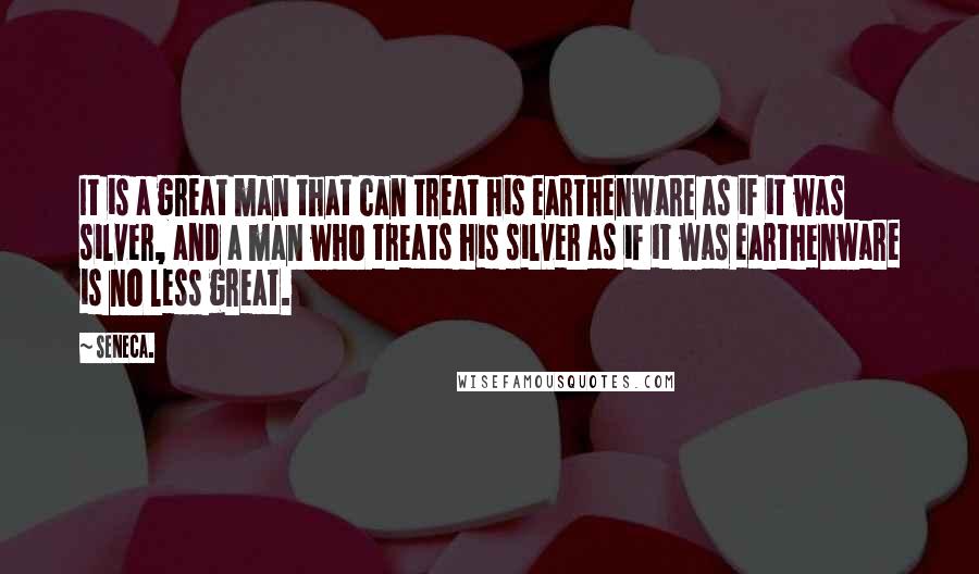 Seneca. Quotes: It is a great man that can treat his earthenware as if it was silver, and a man who treats his silver as if it was earthenware is no less great.