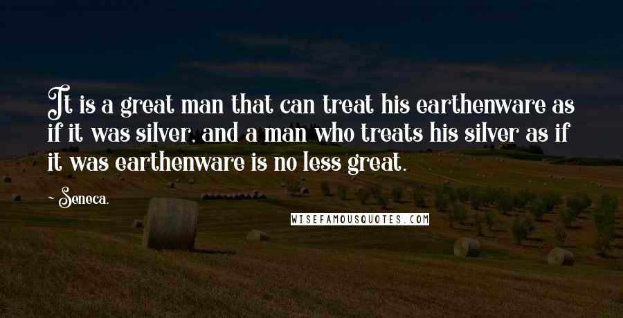 Seneca. Quotes: It is a great man that can treat his earthenware as if it was silver, and a man who treats his silver as if it was earthenware is no less great.