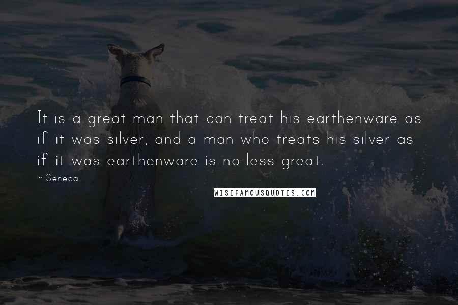 Seneca. Quotes: It is a great man that can treat his earthenware as if it was silver, and a man who treats his silver as if it was earthenware is no less great.