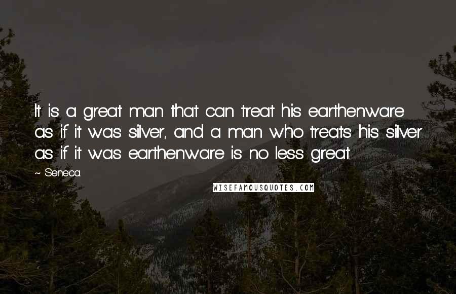 Seneca. Quotes: It is a great man that can treat his earthenware as if it was silver, and a man who treats his silver as if it was earthenware is no less great.