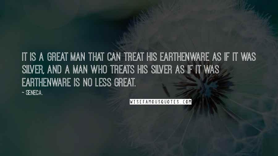 Seneca. Quotes: It is a great man that can treat his earthenware as if it was silver, and a man who treats his silver as if it was earthenware is no less great.
