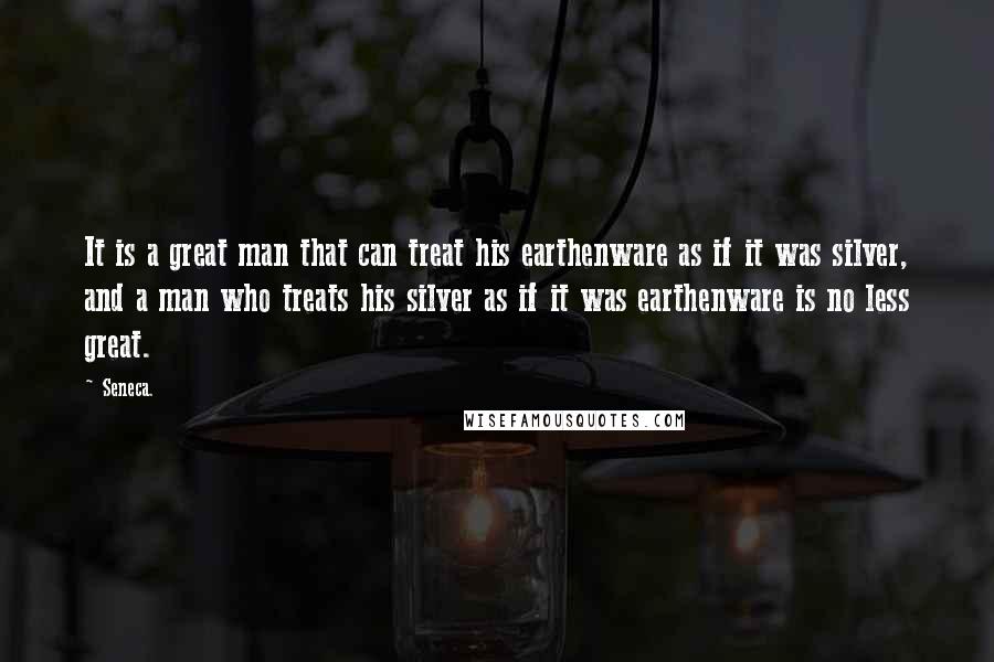 Seneca. Quotes: It is a great man that can treat his earthenware as if it was silver, and a man who treats his silver as if it was earthenware is no less great.