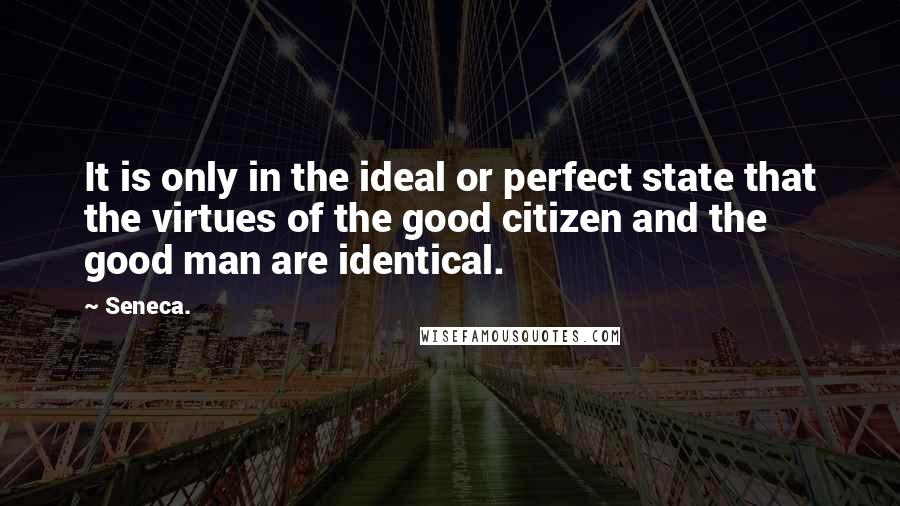 Seneca. Quotes: It is only in the ideal or perfect state that the virtues of the good citizen and the good man are identical.