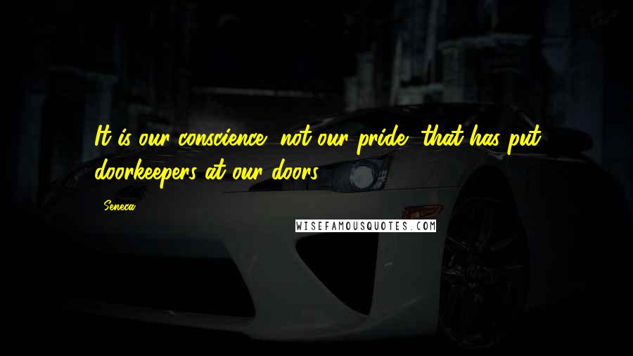 Seneca. Quotes: It is our conscience, not our pride, that has put doorkeepers at our doors.