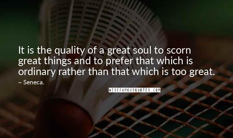 Seneca. Quotes: It is the quality of a great soul to scorn great things and to prefer that which is ordinary rather than that which is too great.