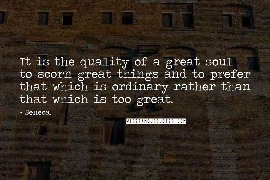 Seneca. Quotes: It is the quality of a great soul to scorn great things and to prefer that which is ordinary rather than that which is too great.