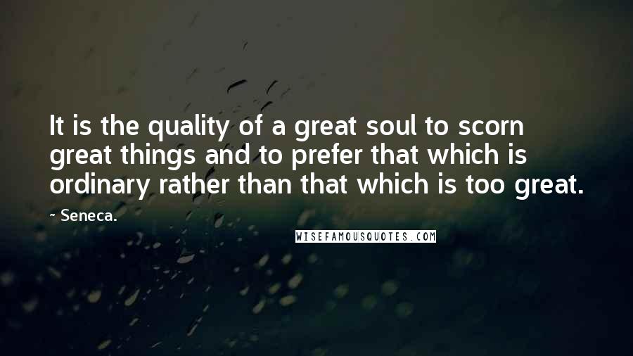 Seneca. Quotes: It is the quality of a great soul to scorn great things and to prefer that which is ordinary rather than that which is too great.