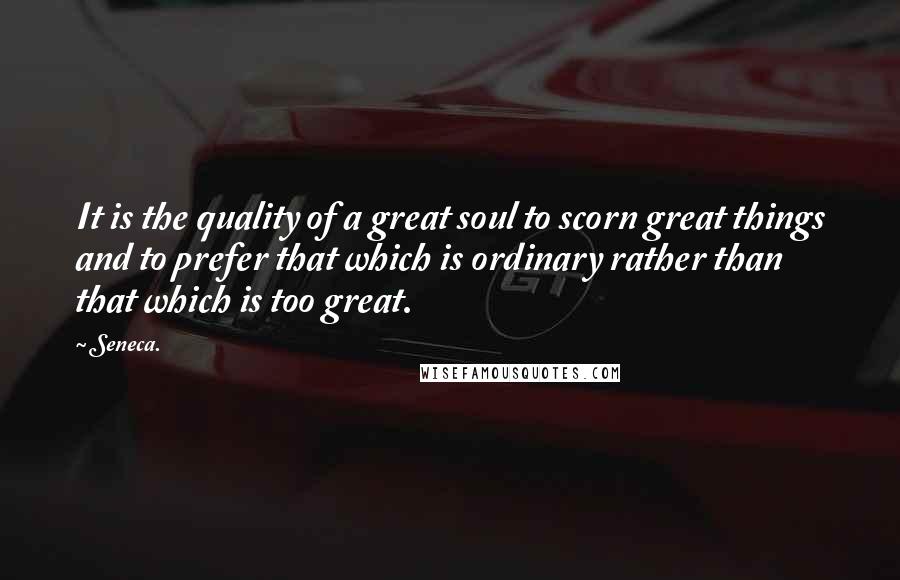 Seneca. Quotes: It is the quality of a great soul to scorn great things and to prefer that which is ordinary rather than that which is too great.