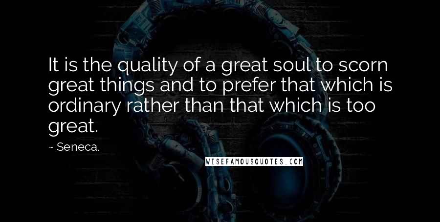 Seneca. Quotes: It is the quality of a great soul to scorn great things and to prefer that which is ordinary rather than that which is too great.