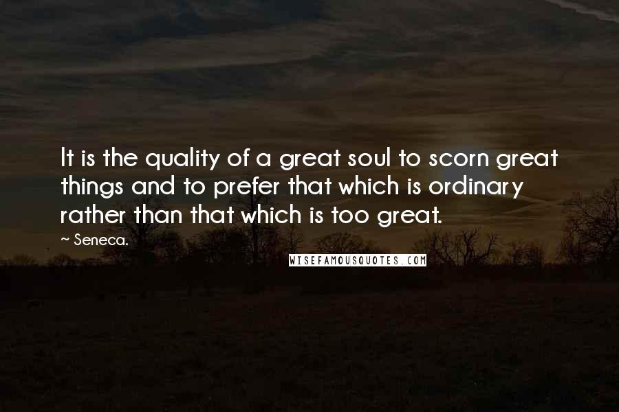 Seneca. Quotes: It is the quality of a great soul to scorn great things and to prefer that which is ordinary rather than that which is too great.