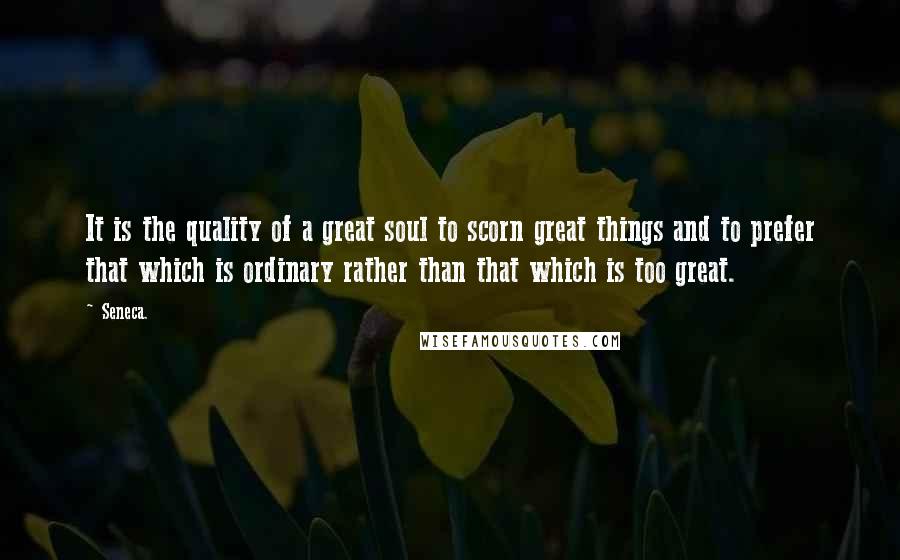 Seneca. Quotes: It is the quality of a great soul to scorn great things and to prefer that which is ordinary rather than that which is too great.