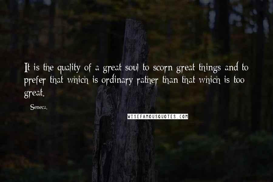 Seneca. Quotes: It is the quality of a great soul to scorn great things and to prefer that which is ordinary rather than that which is too great.