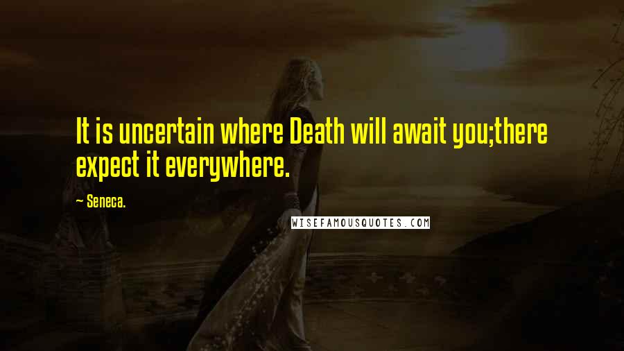 Seneca. Quotes: It is uncertain where Death will await you;there expect it everywhere.